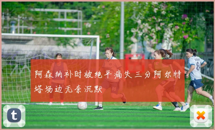 阿森纳补时被绝平痛失三分阿尔特塔场边无奈沉默