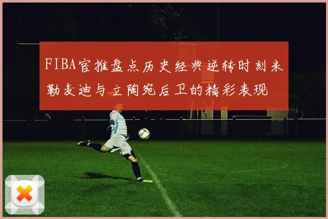 FIBA官推盘点历史经典逆转时刻米勒麦迪与立陶宛后卫的精彩表现
