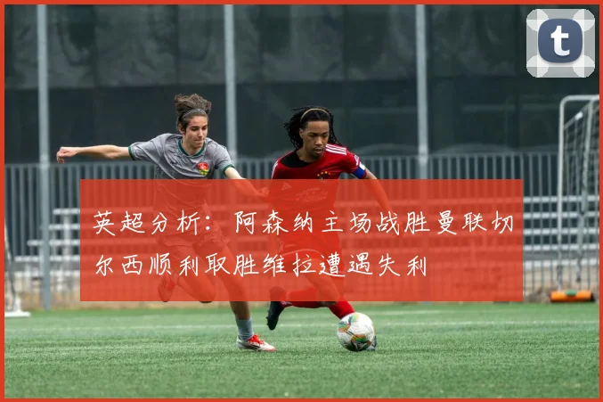 英超分析：阿森纳主场战胜曼联切尔西顺利取胜维拉遭遇失利