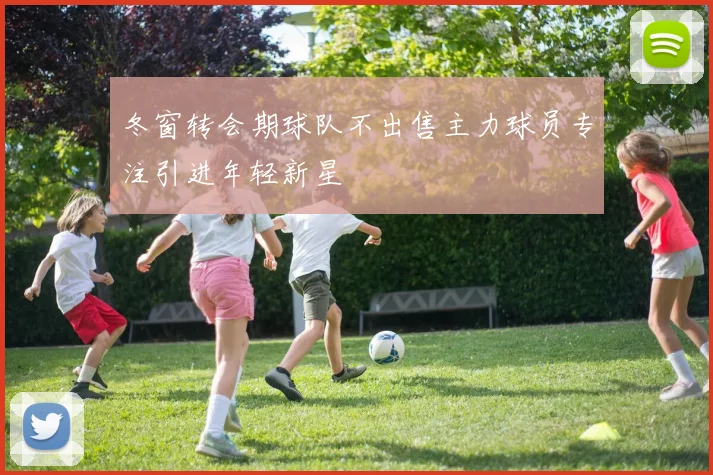 冬窗转会期球队不出售主力球员专注引进年轻新星