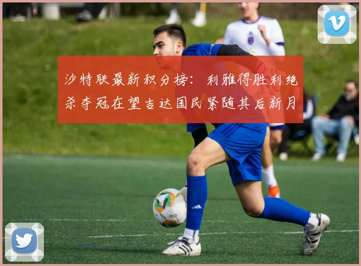 沙特联最新积分榜：利雅得胜利绝杀夺冠在望吉达国民紧随其后新月争夺激烈