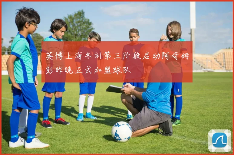 英博上海冬训第三阶段启动阿奇姆彭昨晚正式加盟球队