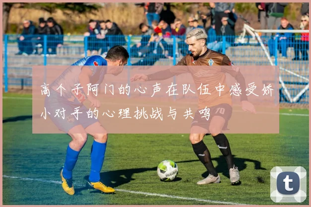 高个子阿门的心声在队伍中感受娇小对手的心理挑战与共鸣