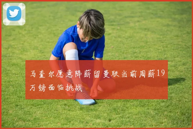 马奎尔愿意降薪留曼联当前周薪19万镑面临挑战