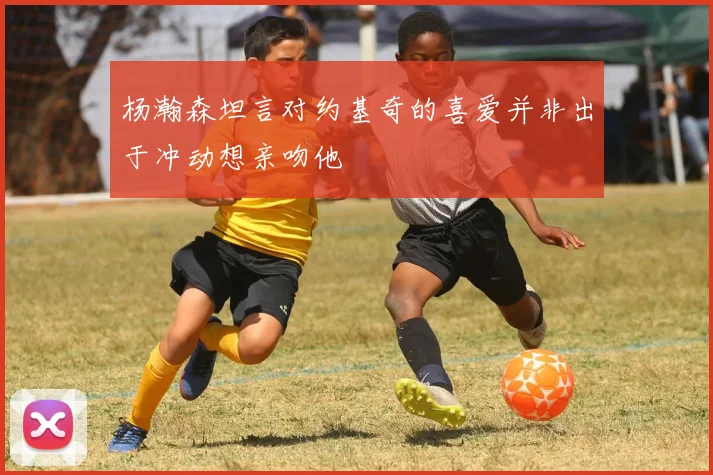 杨瀚森坦言对约基奇的喜爱并非出于冲动想亲吻他