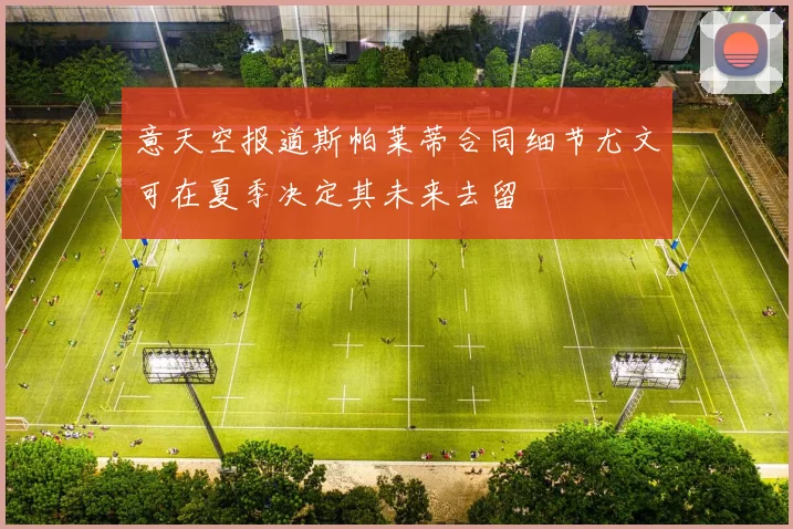 意天空报道斯帕莱蒂合同细节尤文可在夏季决定其未来去留