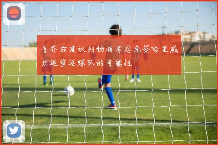亨乔兹建议利物浦考虑免签哈里威尔逊重返球队的可能性