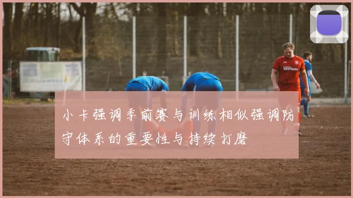 小卡强调季前赛与训练相似强调防守体系的重要性与持续打磨