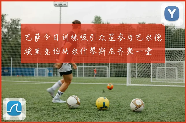 巴萨今日训练吸引众星参与巴尔德埃里克伯纳尔什琴斯尼齐聚一堂