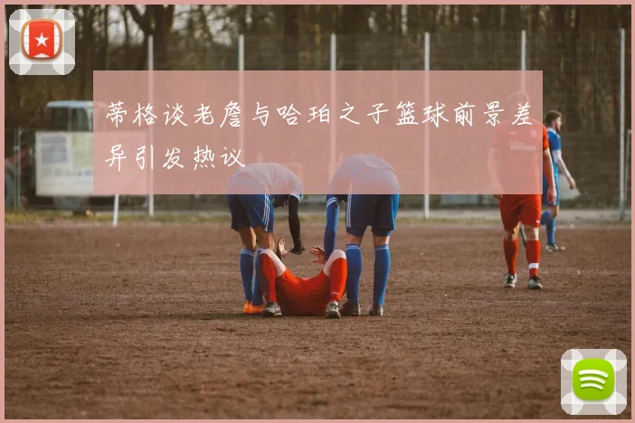 蒂格谈老詹与哈珀之子篮球前景差异引发热议