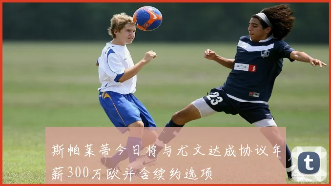 斯帕莱蒂今日将与尤文达成协议年薪300万欧并含续约选项