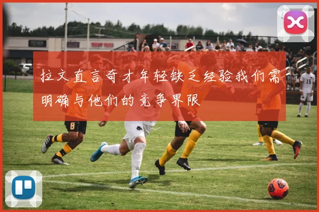 拉文直言奇才年轻缺乏经验我们需明确与他们的竞争界限