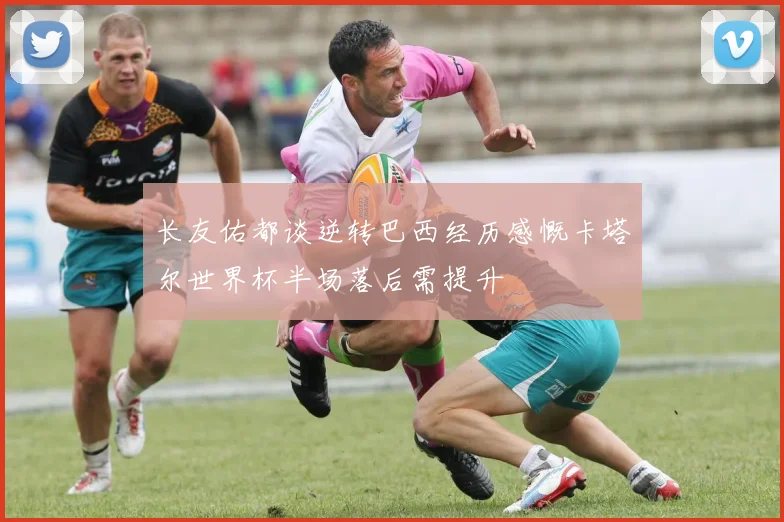 长友佑都谈逆转巴西经历感慨卡塔尔世界杯半场落后需提升