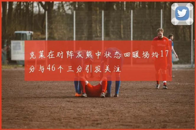 克莱在对阵灰熊中状态回暖场均17分与46个三分引发关注
