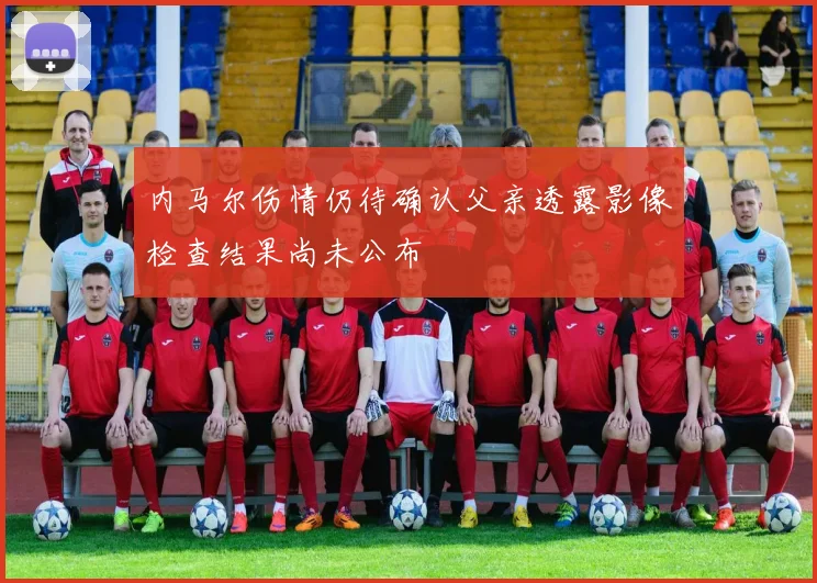 内马尔伤情仍待确认父亲透露影像检查结果尚未公布