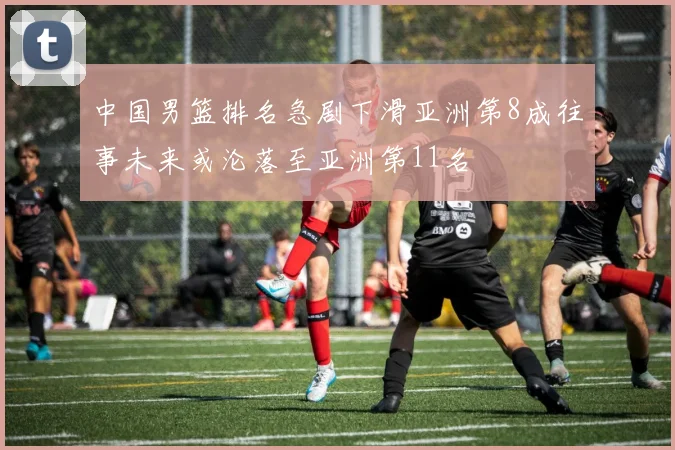 中国男篮排名急剧下滑亚洲第8成往事未来或沦落至亚洲第11名