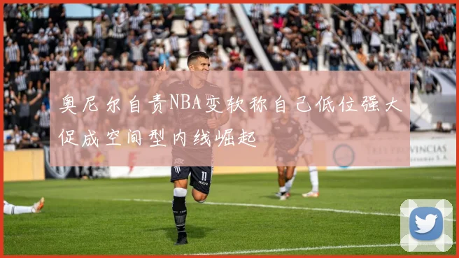 奥尼尔自责NBA变软称自己低位强大促成空间型内线崛起
