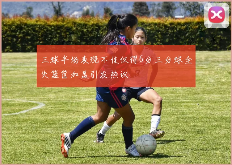 三球半场表现不佳仅得6分三分球全失篮筐加盖引发热议