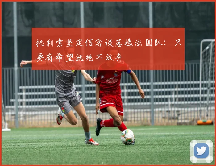 托利索坚定信念谈落选法国队：只要有希望就绝不放弃