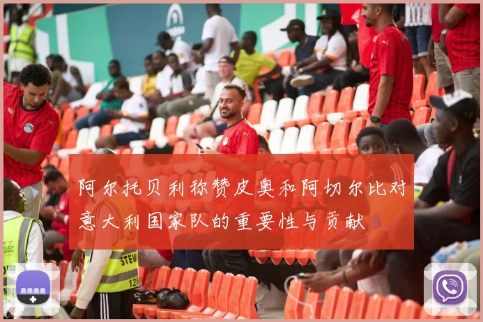 阿尔托贝利称赞皮奥和阿切尔比对意大利国家队的重要性与贡献