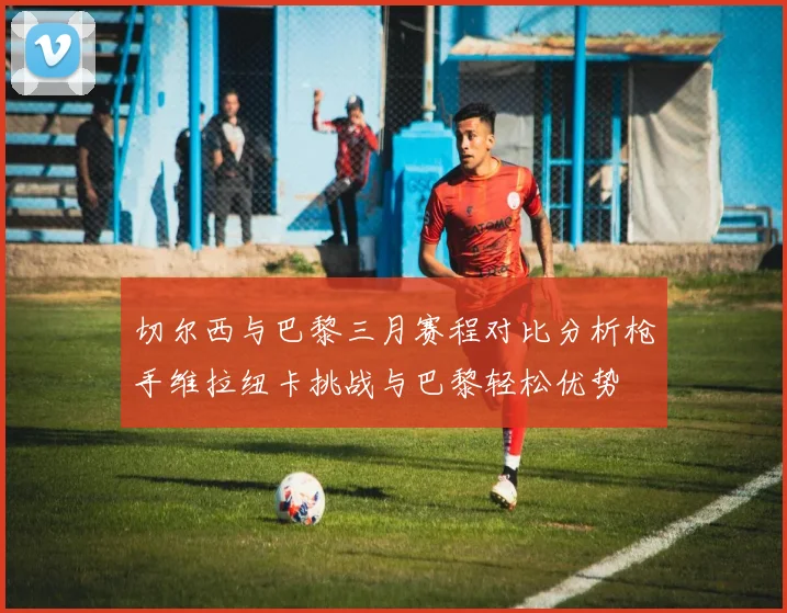 切尔西与巴黎三月赛程对比分析枪手维拉纽卡挑战与巴黎轻松优势