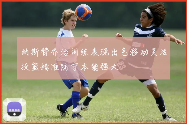 纳斯赞乔治训练表现出色移动灵活投篮精准防守本能强大