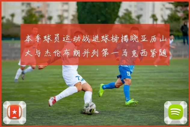 本季球员运动战进球榜揭晓亚历山大与杰伦布朗并列第一马克西紧随其后
