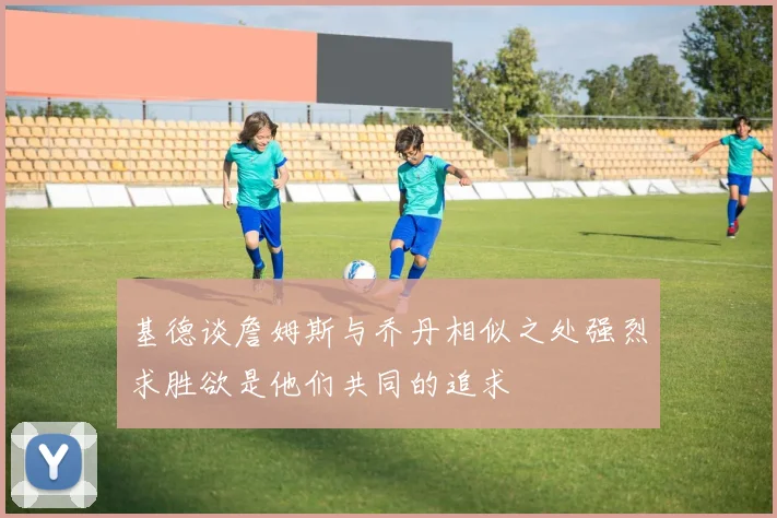 基德谈詹姆斯与乔丹相似之处强烈求胜欲是他们共同的追求
