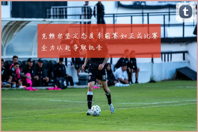 克赖尔坚定态度季前赛如正式比赛全力以赴争取机会