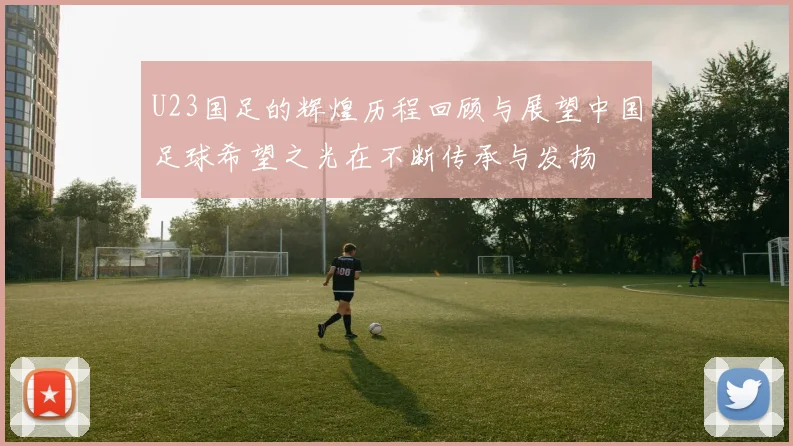 U23国足的辉煌历程回顾与展望中国足球希望之光在不断传承与发扬