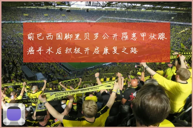 前巴西国脚里贝罗公开罹患甲状腺癌手术后积极开启康复之路