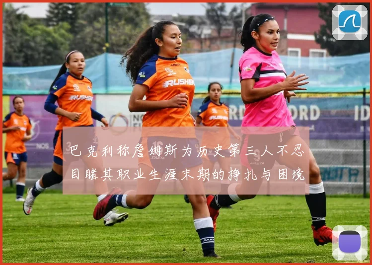 巴克利称詹姆斯为历史第三人不忍目睹其职业生涯末期的挣扎与困境