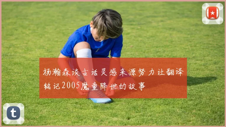 杨瀚森谈古话灵感来源努力让翻译铭记2005魔童降世的故事