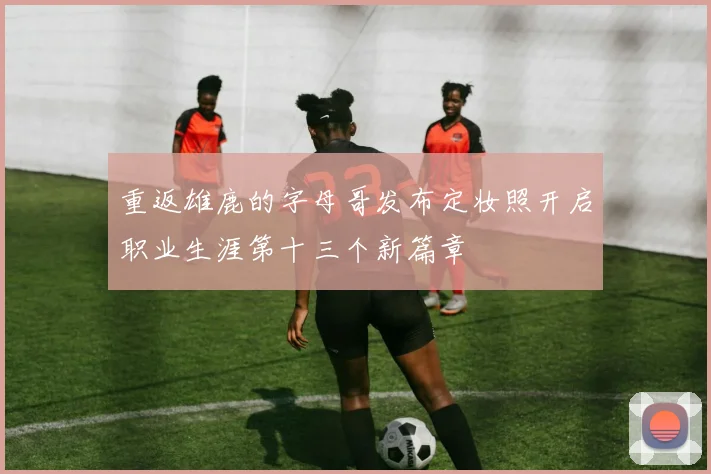 重返雄鹿的字母哥发布定妆照开启职业生涯第十三个新篇章