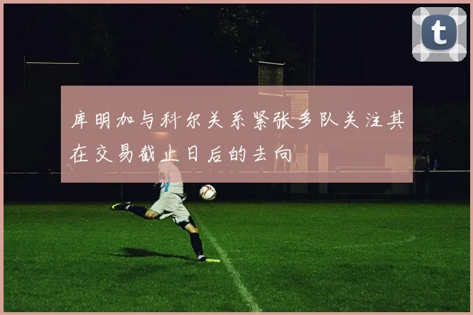 库明加与科尔关系紧张多队关注其在交易截止日后的去向