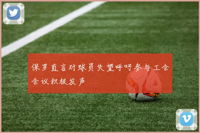 保罗直言对球员失望呼吁参与工会会议积极发声