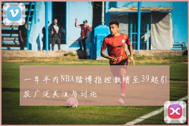 一年半内NBA赌博指控激增至39起引发广泛关注与讨论
