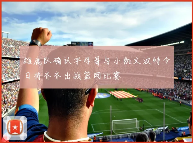 雄鹿队确认字母哥与小凯文波特今日将齐齐出战篮网比赛